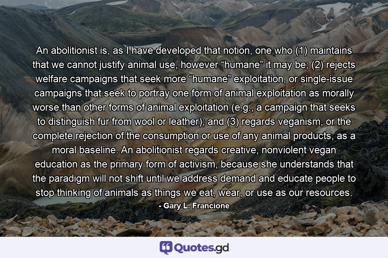 An abolitionist is, as I have developed that notion, one who (1) maintains that we cannot justify animal use, however “humane” it may be; (2) rejects welfare campaigns that seek more “humane” exploitation, or single-issue campaigns that seek to portray one form of animal exploitation as morally worse than other forms of animal exploitation (e.g., a campaign that seeks to distinguish fur from wool or leather); and (3) regards veganism, or the complete rejection of the consumption or use of any animal products, as a moral baseline. An abolitionist regards creative, nonviolent vegan education as the primary form of activism, because she understands that the paradigm will not shift until we address demand and educate people to stop thinking of animals as things we eat, wear, or use as our resources. - Quote by Gary L. Francione