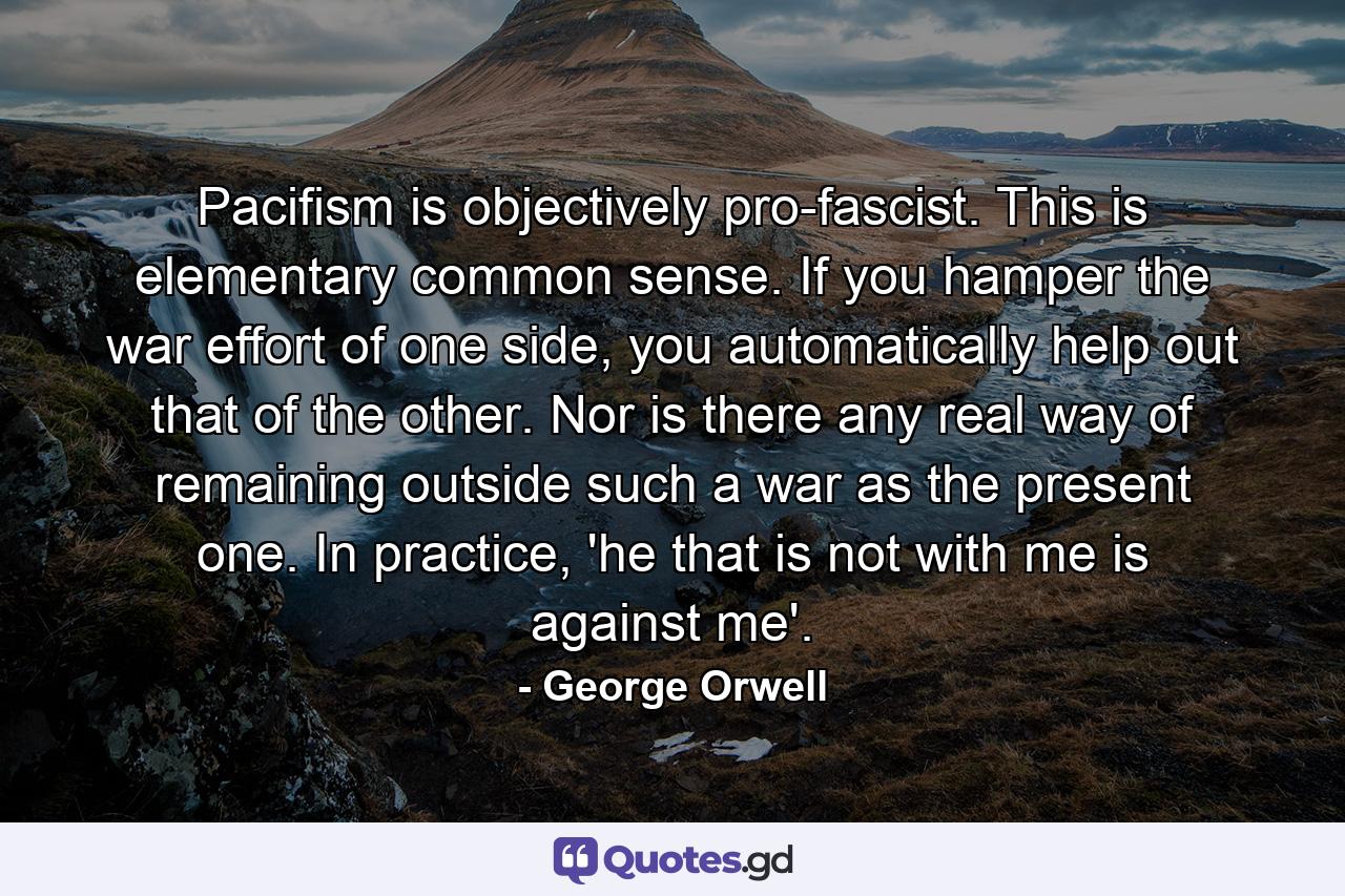 Pacifism is objectively pro-fascist. This is elementary common sense. If you hamper the war effort of one side, you automatically help out that of the other. Nor is there any real way of remaining outside such a war as the present one. In practice, 'he that is not with me is against me'. - Quote by George Orwell