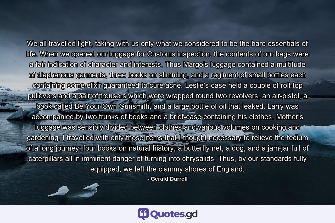 We all travelled light, taking with us only what we considered to be the bare essentials of life. When we opened our luggage for Customs inspection, the contents of our bags were a fair indication of character and interests. Thus Margo’s luggage contained a multitude of diaphanous garments, three books on slimming, and a regiment of small bottles each containing some elixir guaranteed to cure acne. Leslie’s case held a couple of roll-top pullovers and a pair of trousers which were wrapped round two revolvers, an air-pistol, a book called Be Your Own Gunsmith, and a large bottle of oil that leaked. Larry was accompanied by two trunks of books and a brief-case containing his clothes. Mother’s luggage was sensibly divided between clothes and various volumes on cooking and gardening. I travelled with only those items that I thought necessary to relieve the tedium of a long journey: four books on natural history, a butterfly net, a dog, and a jam-jar full of caterpillars all in imminent danger of turning into chrysalids. Thus, by our standards fully equipped, we left the clammy shores of England. - Quote by Gerald Durrell