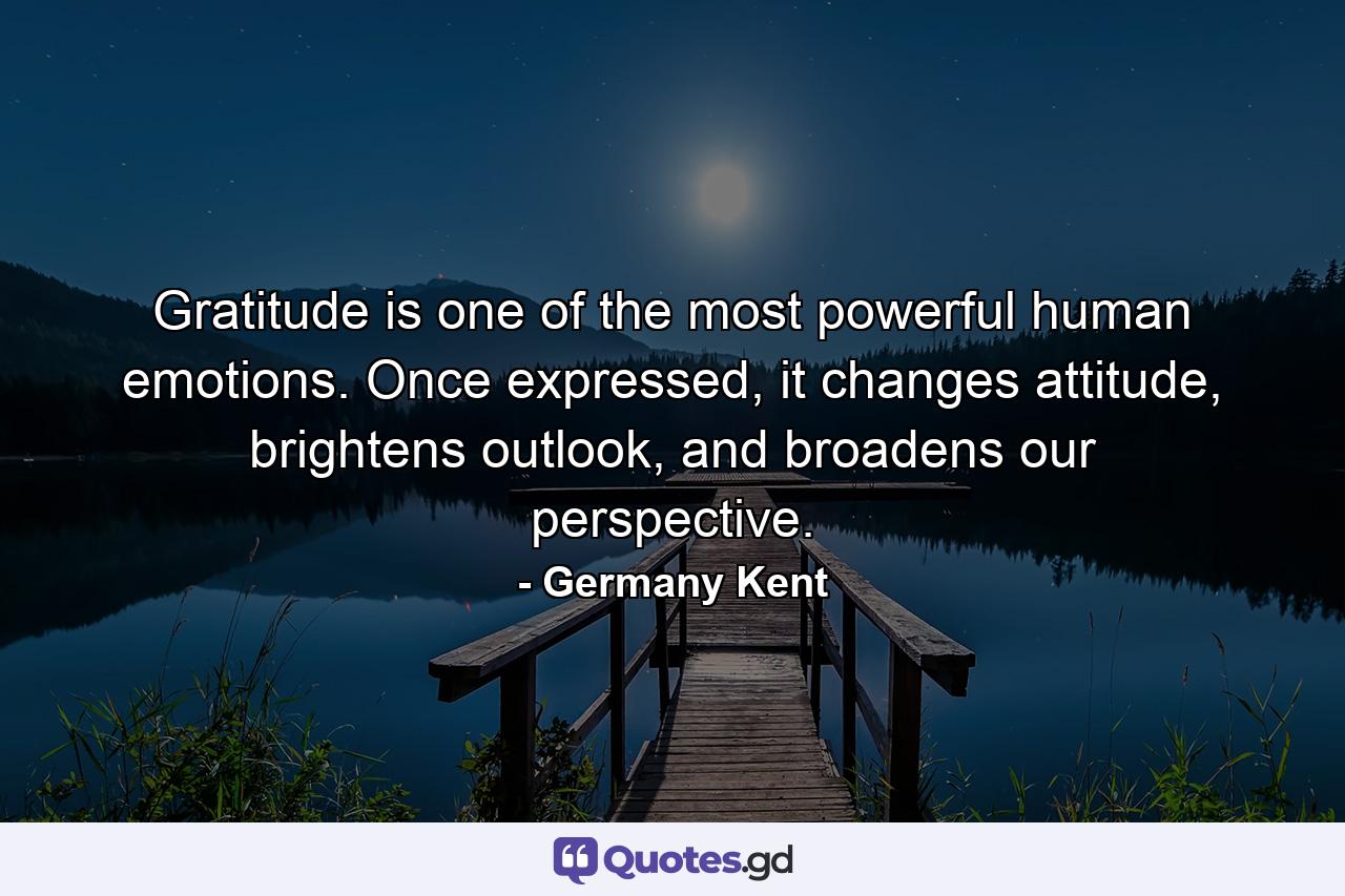 Gratitude is one of the most powerful human emotions. Once expressed, it changes attitude, brightens outlook, and broadens our perspective. - Quote by Germany Kent