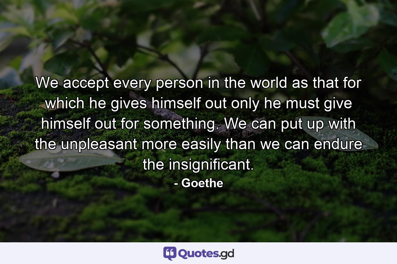 We accept every person in the world as that for which he gives himself out  only he must give himself out for something. We can put up with the unpleasant more easily than we can endure the insignificant. - Quote by Goethe