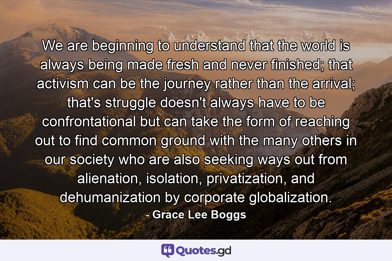 We are beginning to understand that the world is always being made fresh and never finished; that activism can be the journey rather than the arrival; that's struggle doesn't always have to be confrontational but can take the form of reaching out to find common ground with the many others in our society who are also seeking ways out from alienation, isolation, privatization, and dehumanization by corporate globalization. - Quote by Grace Lee Boggs