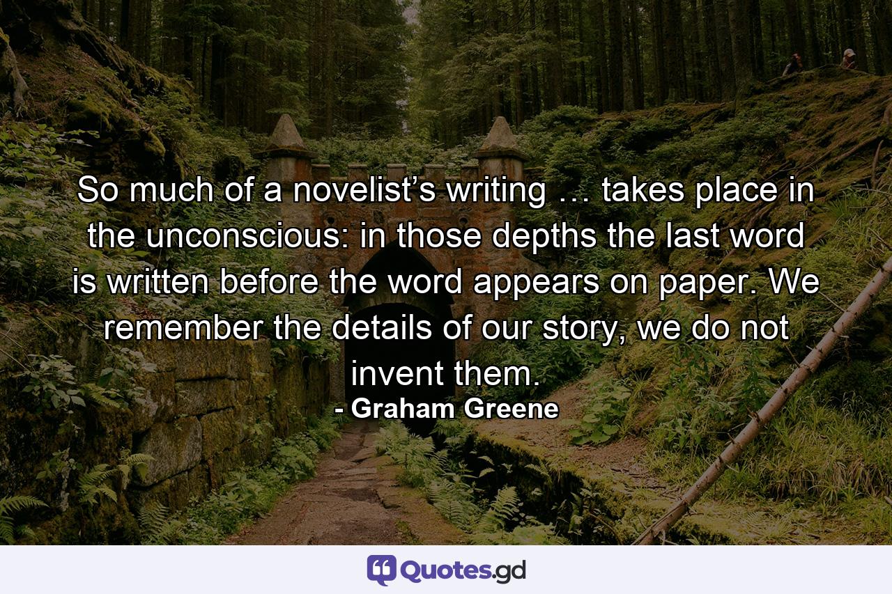 So much of a novelist’s writing … takes place in the unconscious: in those depths the last word is written before the word appears on paper. We remember the details of our story, we do not invent them. - Quote by Graham Greene