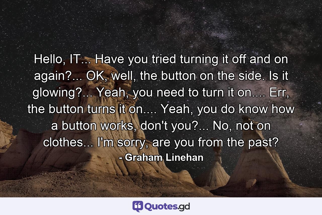 Hello, IT... Have you tried turning it off and on again?... OK, well, the button on the side. Is it glowing?... Yeah, you need to turn it on.... Err, the button turns it on.... Yeah, you do know how a button works, don't you?... No, not on clothes... I'm sorry, are you from the past? - Quote by Graham Linehan