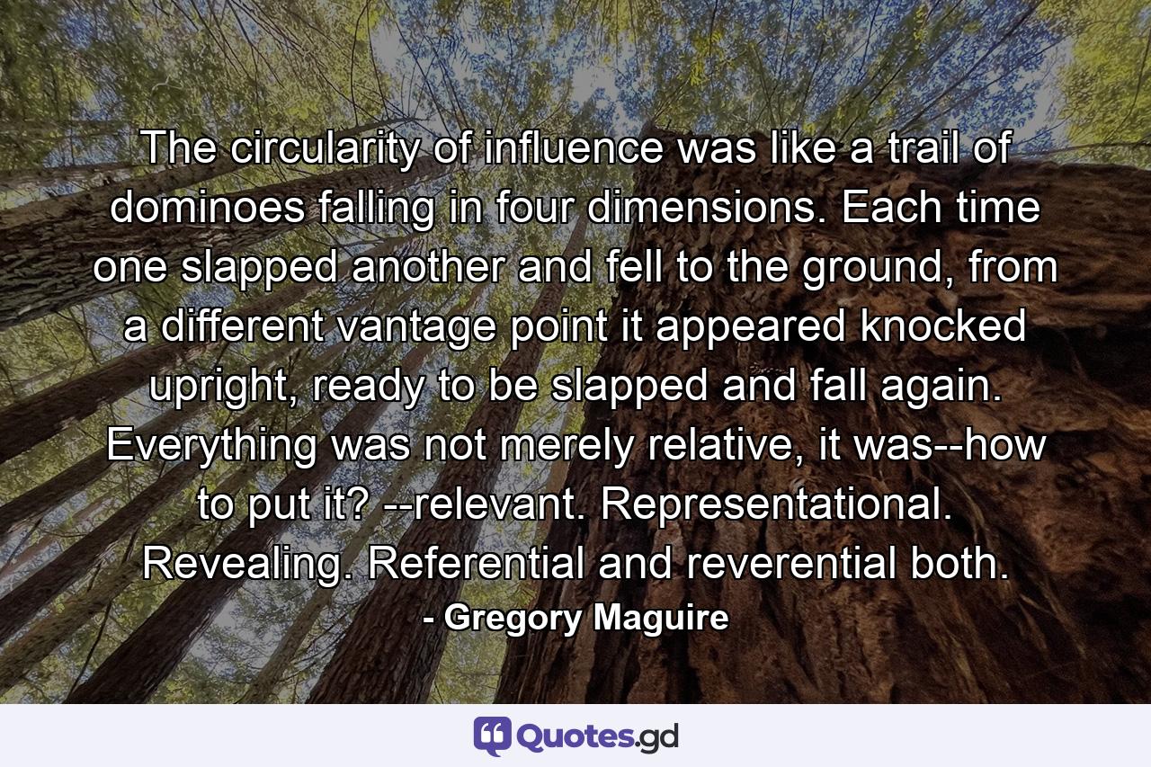 The circularity of influence was like a trail of dominoes falling in four dimensions. Each time one slapped another and fell to the ground, from a different vantage point it appeared knocked upright, ready to be slapped and fall again.  Everything was not merely relative, it was--how to put it? --relevant. Representational. Revealing. Referential and reverential both. - Quote by Gregory Maguire