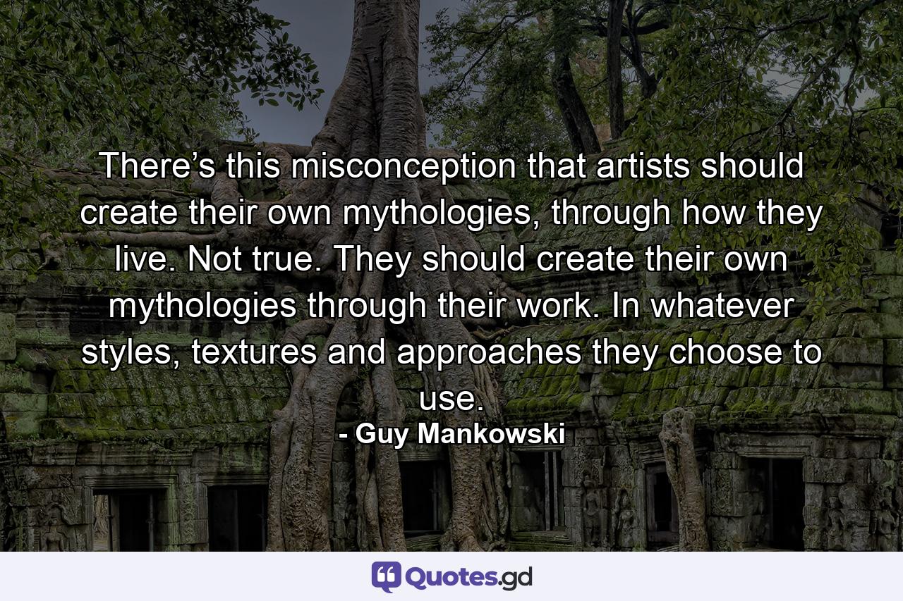 There’s this misconception that artists should create their own mythologies, through how they live. Not true. They should create their own mythologies through their work. In whatever styles, textures and approaches they choose to use. - Quote by Guy Mankowski