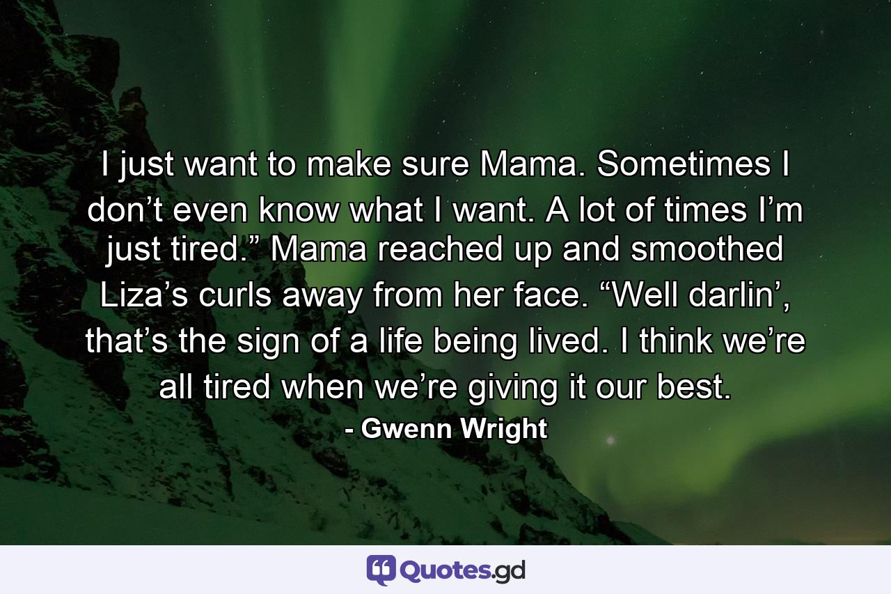 I just want to make sure Mama. Sometimes I don’t even know what I want. A lot of times I’m just tired.” Mama reached up and smoothed Liza’s curls away from her face. “Well darlin’, that’s the sign of a life being lived. I think we’re all tired when we’re giving it our best. - Quote by Gwenn Wright