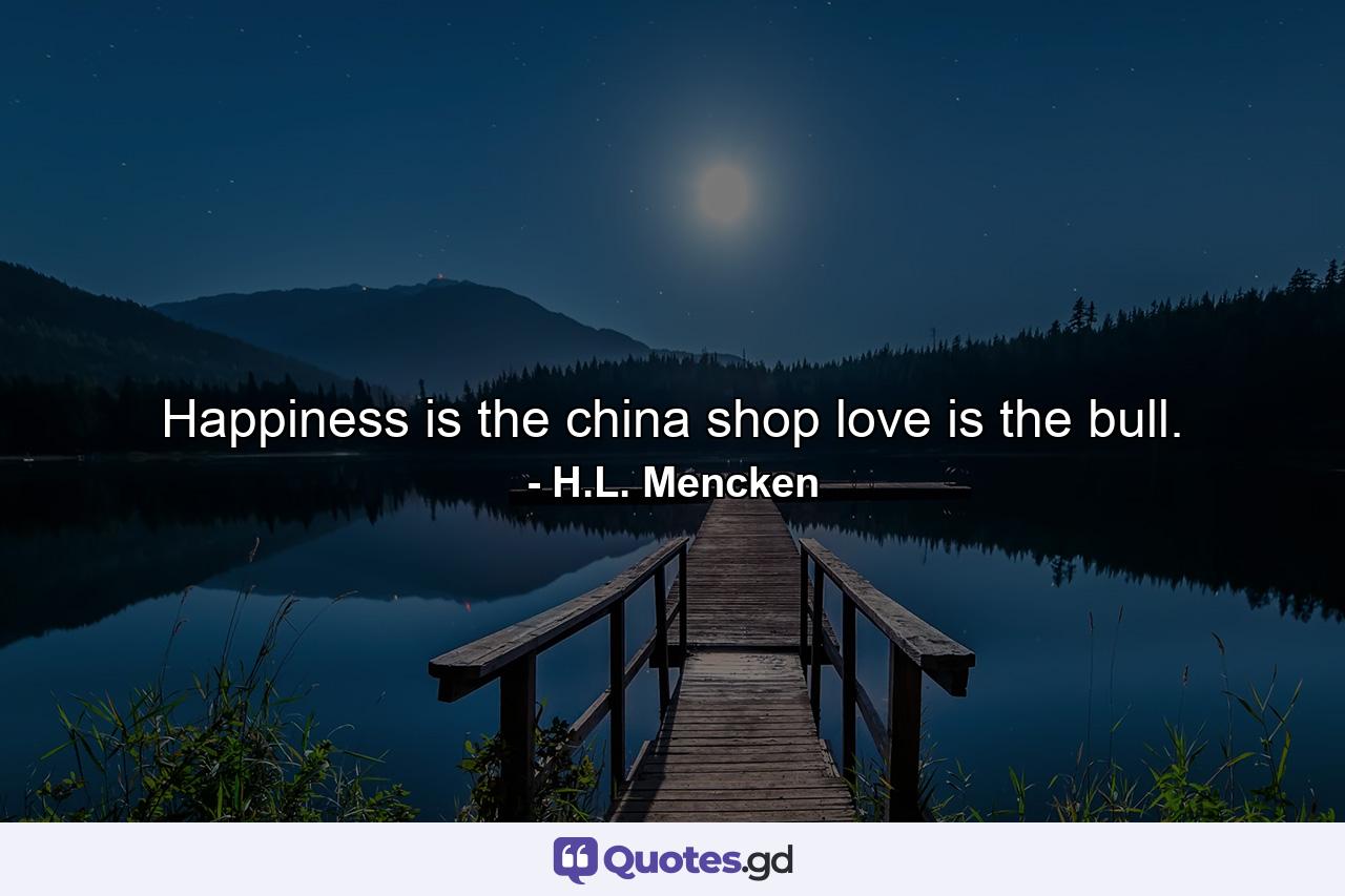 Happiness is the china shop  love is the bull. - Quote by H.L. Mencken