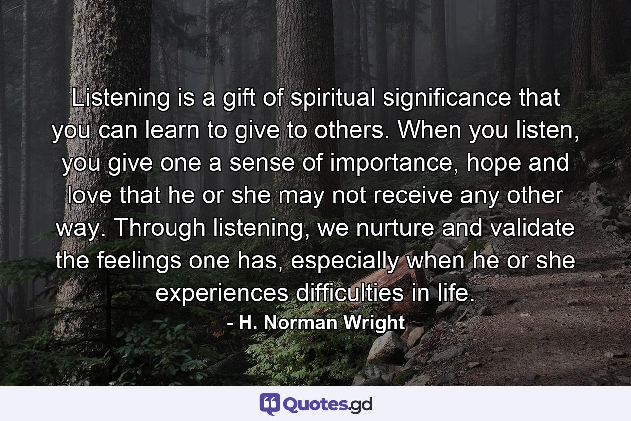 Listening is a gift of spiritual significance that you can learn to give to others. When you listen, you give one a sense of importance, hope and love that he or she may not receive any other way. Through listening, we nurture and validate the feelings one has, especially when he or she experiences difficulties in life. - Quote by H. Norman Wright