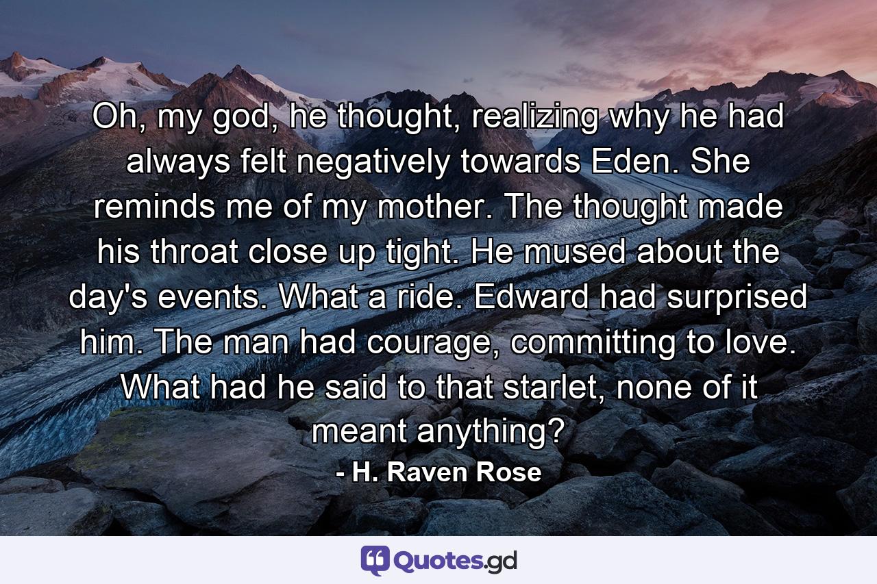 Oh, my god, he thought, realizing why he had always felt negatively towards Eden. She reminds me of my mother. The thought made his throat close up tight. He mused about the day's events. What a ride. Edward had surprised him. The man had courage, committing to love. What had he said to that starlet, none of it meant anything? - Quote by H. Raven Rose