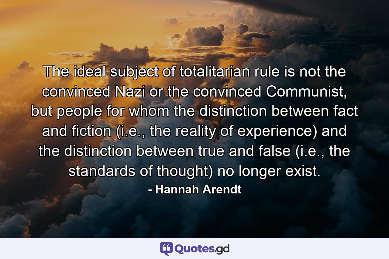 The ideal subject of totalitarian rule is not the convinced Nazi or the convinced Communist, but people for whom the distinction between fact and fiction (i.e., the reality of experience) and the distinction between true and false (i.e., the standards of thought) no longer exist. - Quote by Hannah Arendt