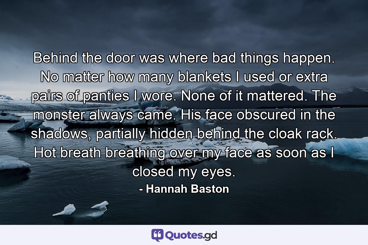 Behind the door was where bad things happen. No matter how many blankets I used or extra pairs of panties I wore. None of it mattered. The monster always came. His face obscured in the shadows, partially hidden behind the cloak rack. Hot breath breathing over my face as soon as I closed my eyes. - Quote by Hannah Baston