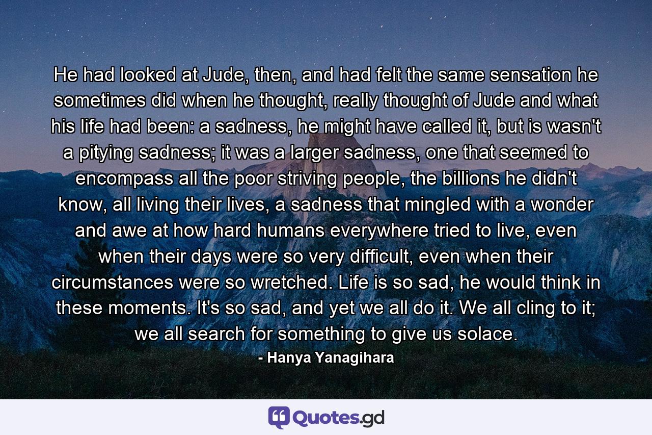 He had looked at Jude, then, and had felt the same sensation he sometimes did when he thought, really thought of Jude and what his life had been: a sadness, he might have called it, but is wasn't a pitying sadness; it was a larger sadness, one that seemed to encompass all the poor striving people, the billions he didn't know, all living their lives, a sadness that mingled with a wonder and awe at how hard humans everywhere tried to live, even when their days were so very difficult, even when their circumstances were so wretched. Life is so sad, he would think in these moments. It's so sad, and yet we all do it. We all cling to it; we all search for something to give us solace. - Quote by Hanya Yanagihara