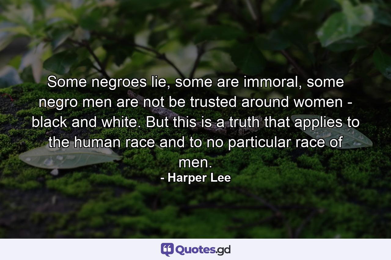 Some negroes lie, some are immoral, some negro men are not be trusted around women - black and white. But this is a truth that applies to the human race and to no particular race of men. - Quote by Harper Lee