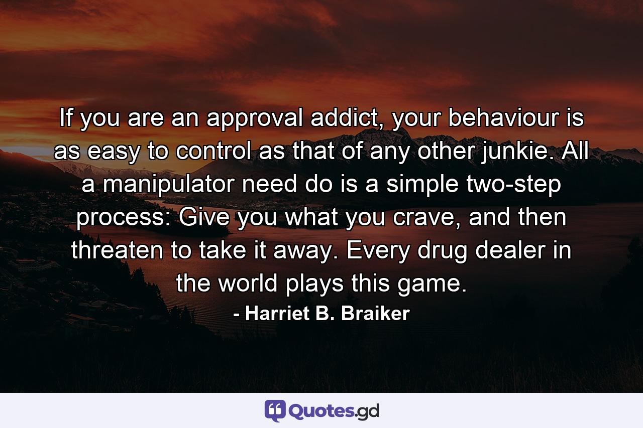 If you are an approval addict, your behaviour is as easy to control as that of any other junkie. All a manipulator need do is a simple two-step process: Give you what you crave, and then threaten to take it away. Every drug dealer in the world plays this game. - Quote by Harriet B. Braiker