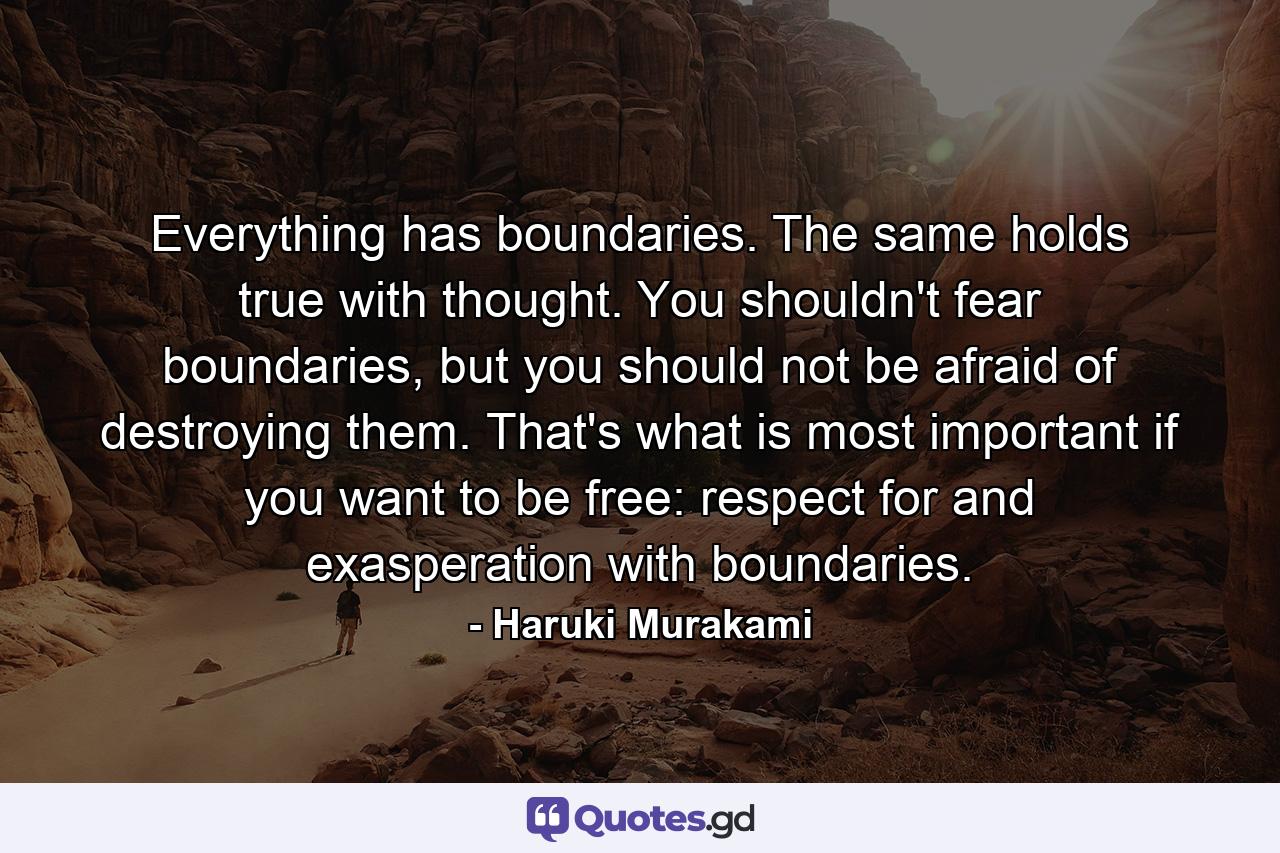 Everything has boundaries. The same holds true with thought. You shouldn't fear boundaries, but you should not be afraid of destroying them. That's what is most important if you want to be free: respect for and exasperation with boundaries. - Quote by Haruki Murakami