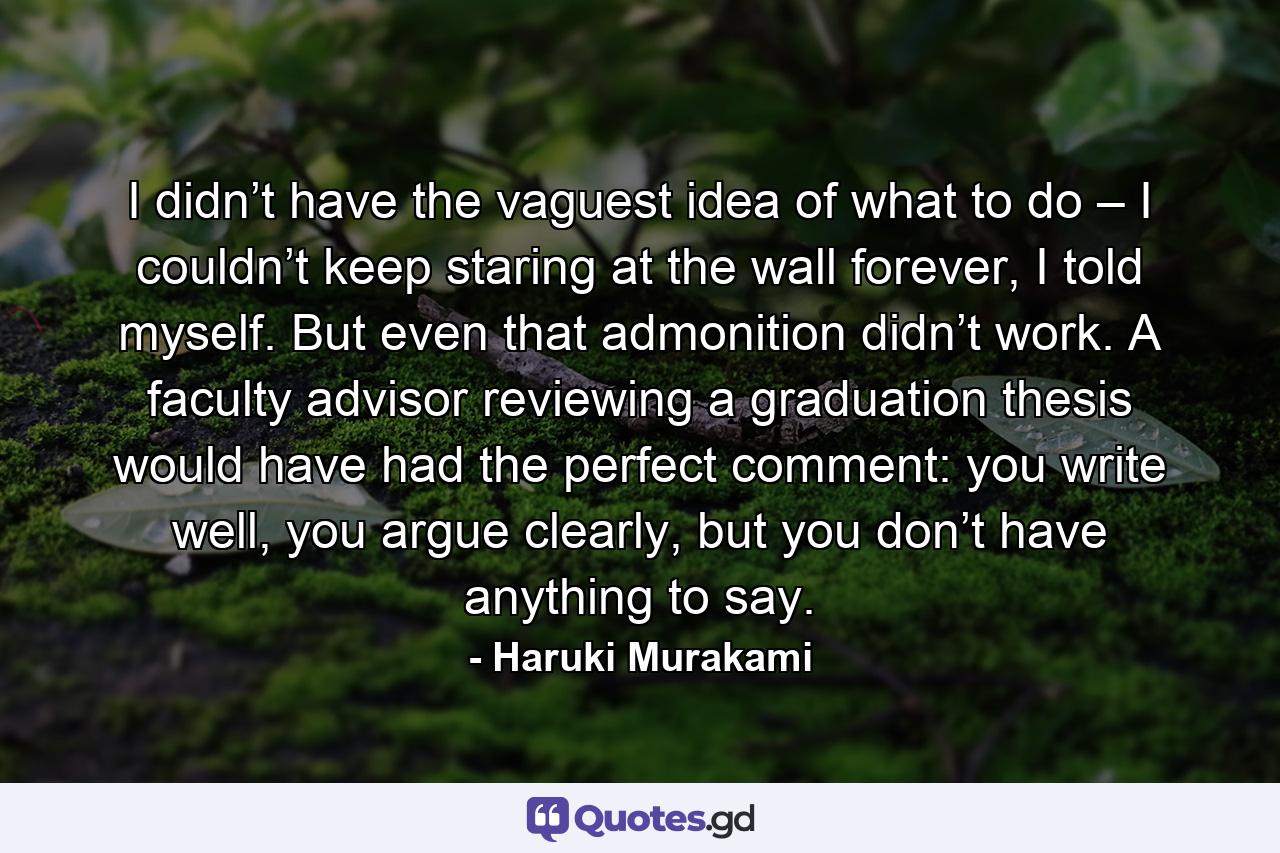 I didn’t have the vaguest idea of what to do – I couldn’t keep staring at the wall forever, I told myself. But even that admonition didn’t work. A faculty advisor reviewing a graduation thesis would have had the perfect comment: you write well, you argue clearly, but you don’t have anything to say. - Quote by Haruki Murakami