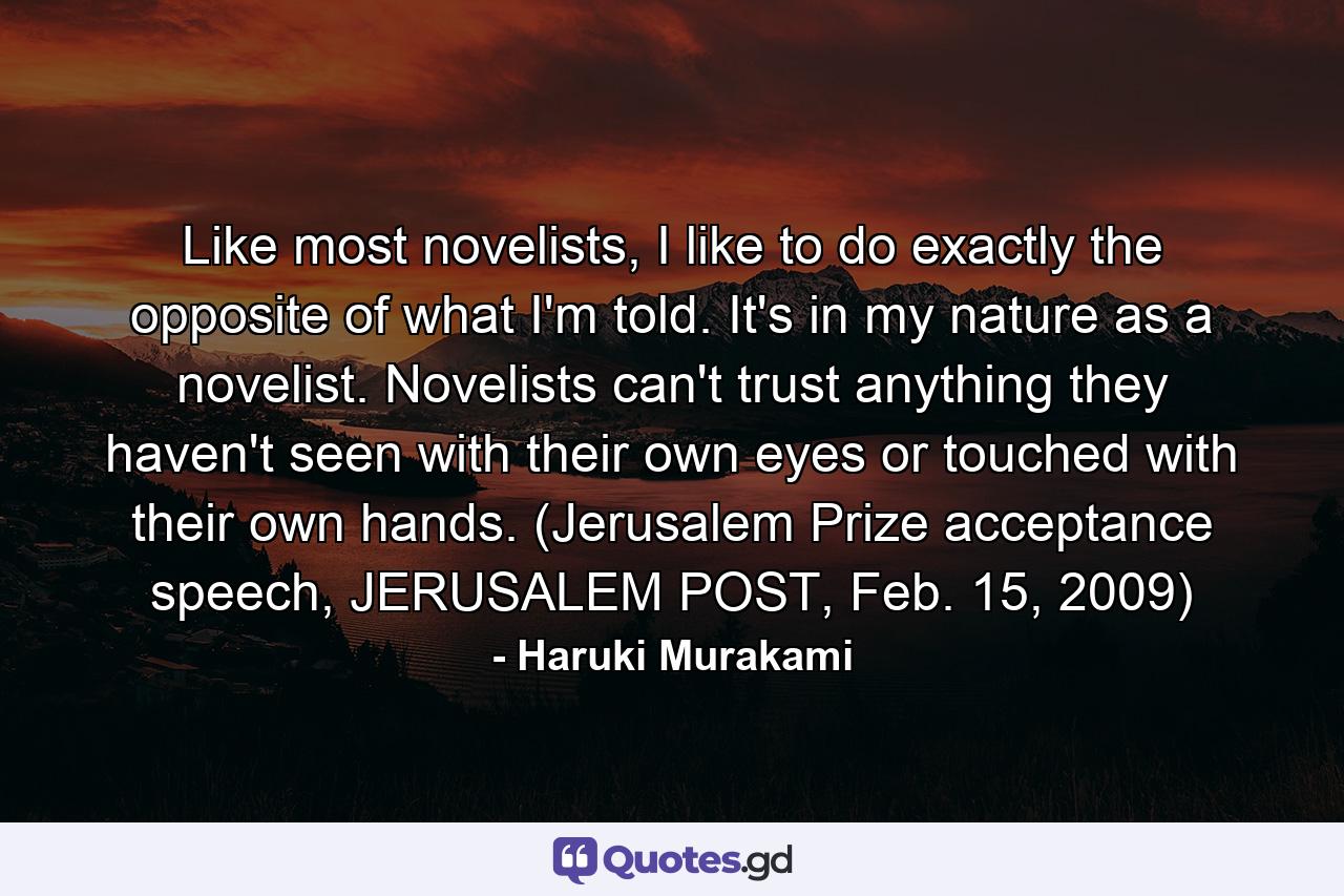 Like most novelists, I like to do exactly the opposite of what I'm told. It's in my nature as a novelist. Novelists can't trust anything they haven't seen with their own eyes or touched with their own hands. (Jerusalem Prize acceptance speech, JERUSALEM POST, Feb. 15, 2009) - Quote by Haruki Murakami