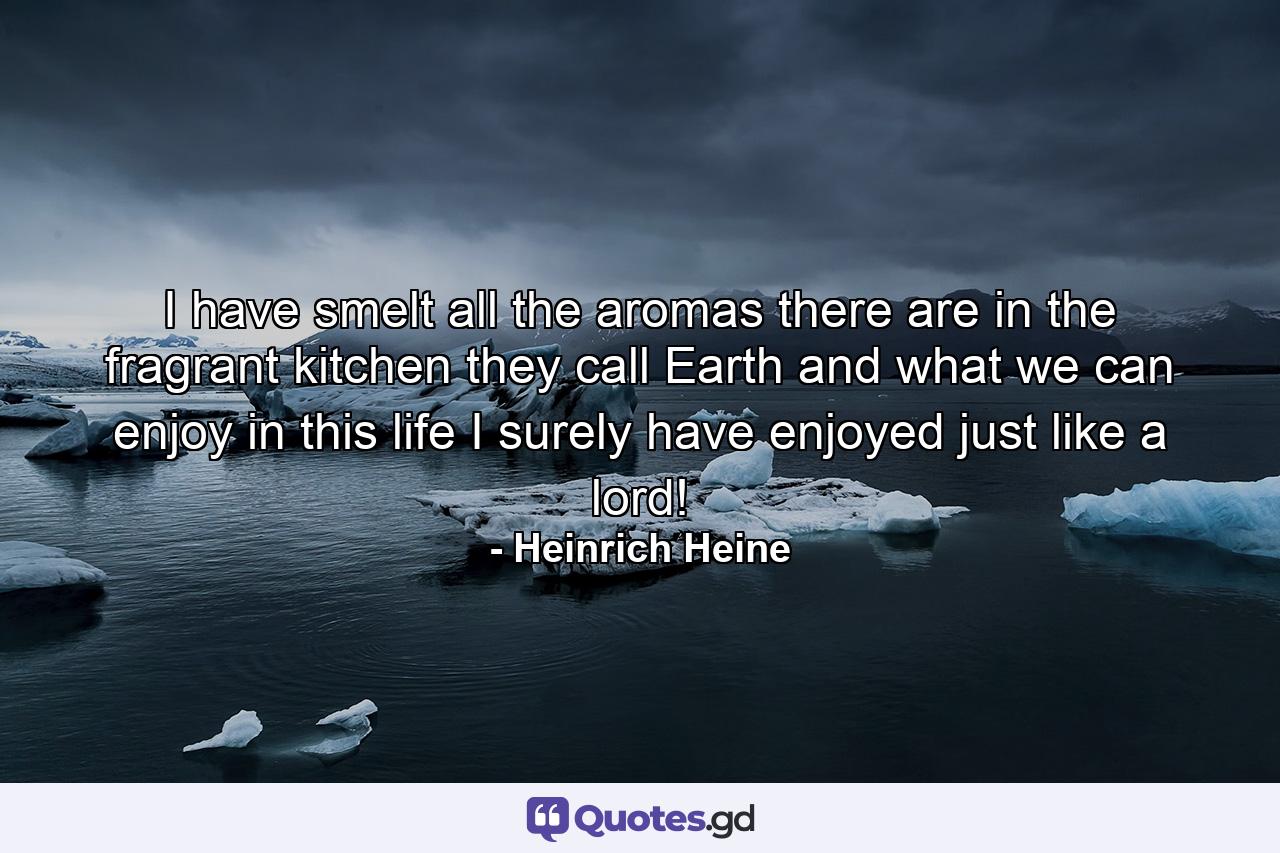 I have smelt all the aromas there are in the fragrant kitchen they call Earth  and what we can enjoy in this life  I surely have enjoyed just like a lord! - Quote by Heinrich Heine