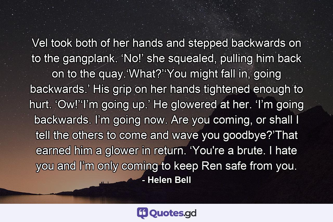 Vel took both of her hands and stepped backwards on to the gangplank. ‘No!’ she squealed, pulling him back on to the quay.‘What?’‘You might fall in, going backwards.’ His grip on her hands tightened enough to hurt. ‘Ow!’‘I’m going up.’ He glowered at her. ‘I’m going backwards. I’m going now. Are you coming, or shall I tell the others to come and wave you goodbye?’That earned him a glower in return. ‘You're a brute. I hate you and I’m only coming to keep Ren safe from you. - Quote by Helen Bell