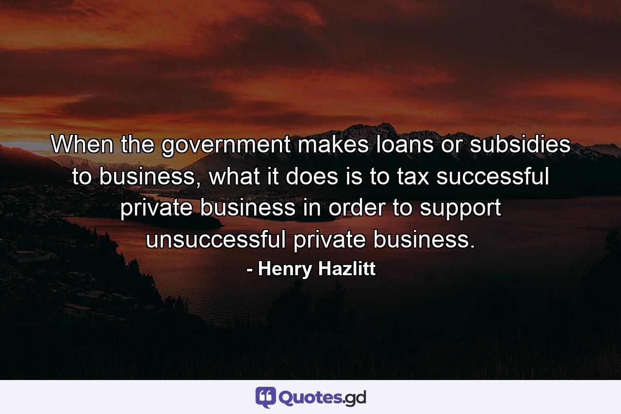 When the government makes loans or subsidies to business, what it does is to tax successful private business in order to support unsuccessful private business. - Quote by Henry Hazlitt