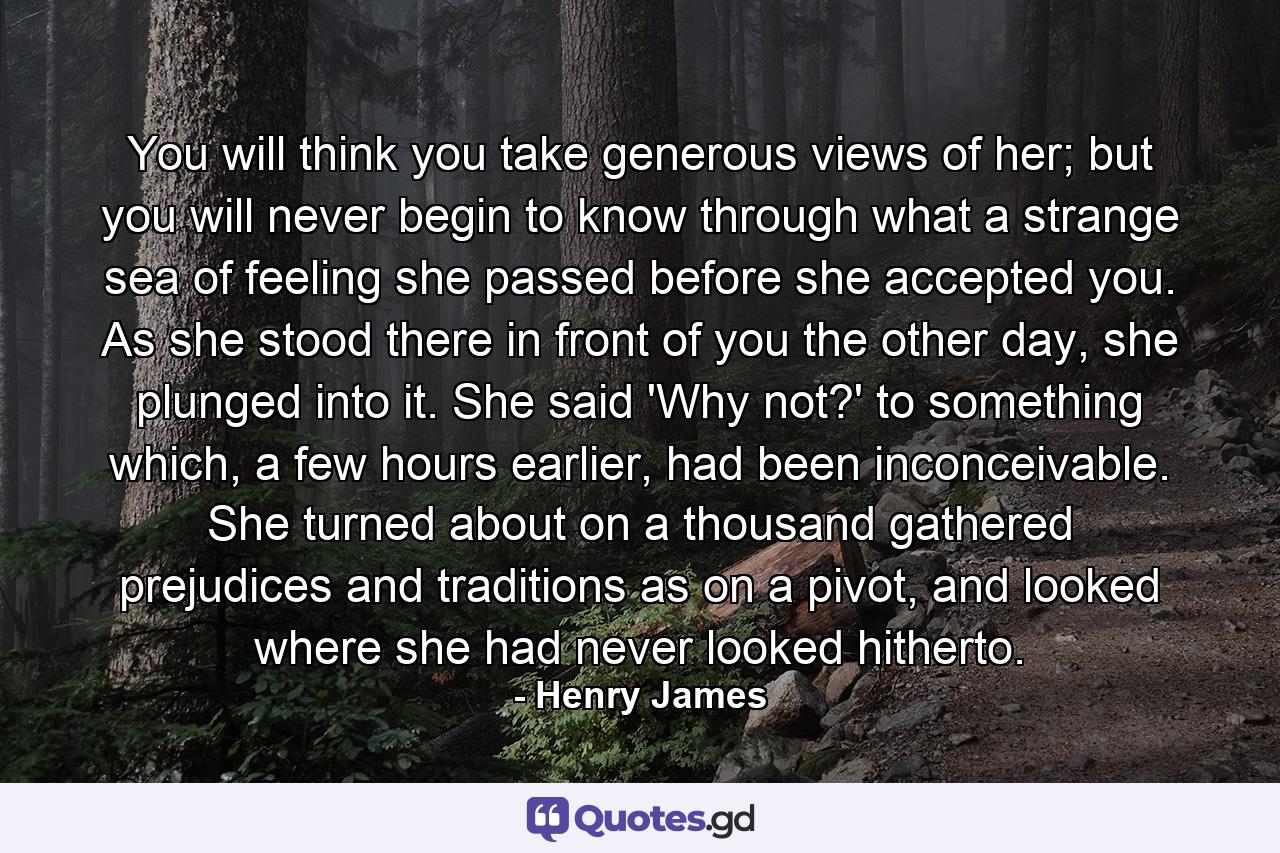 You will think you take generous views of her; but you will never begin to know through what a strange sea of feeling she passed before she accepted you. As she stood there in front of you the other day, she plunged into it. She said 'Why not?' to something which, a few hours earlier, had been inconceivable. She turned about on a thousand gathered prejudices and traditions as on a pivot, and looked where she had never looked hitherto. - Quote by Henry James