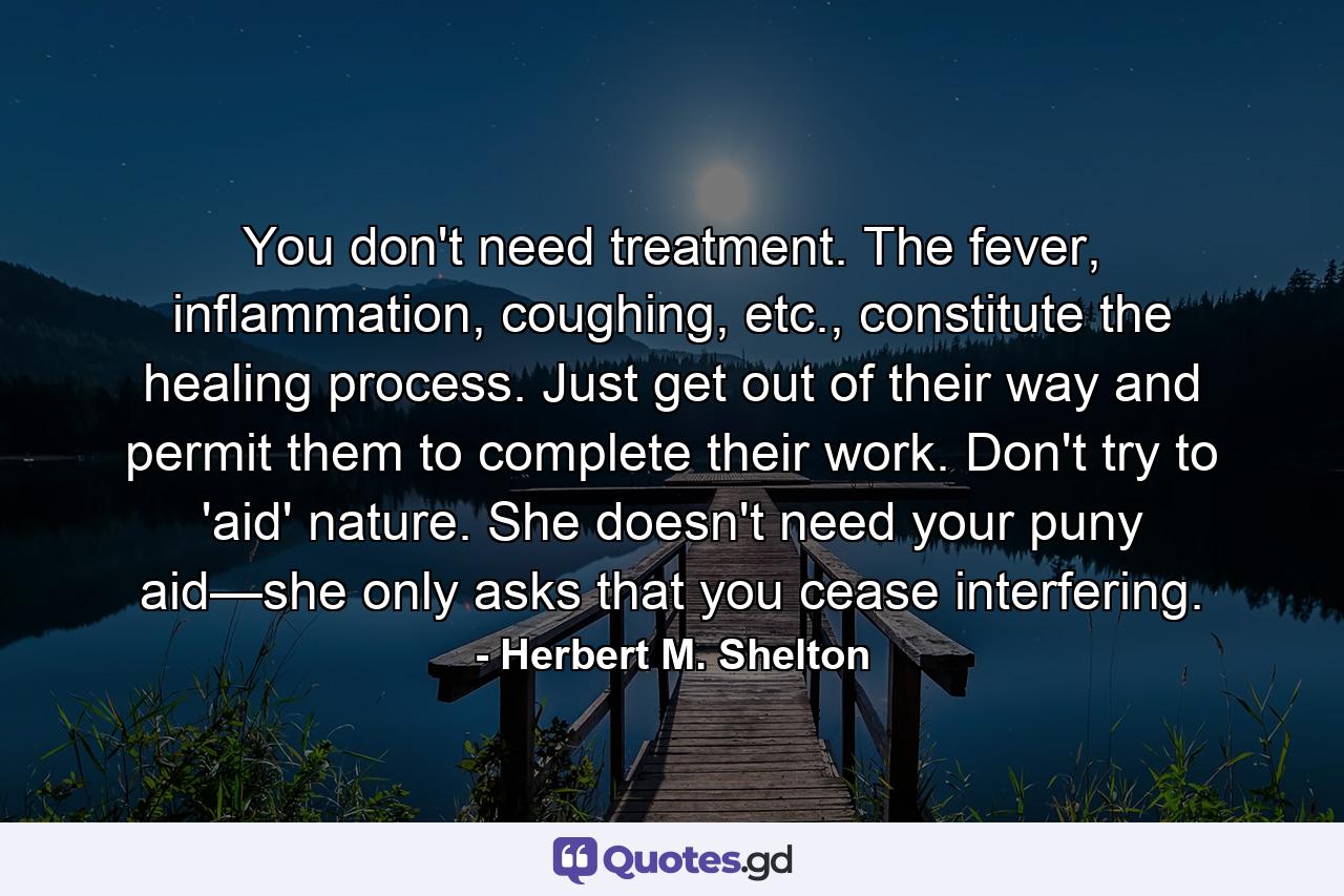 You don't need treatment. The fever, inflammation, coughing, etc., constitute the healing process. Just get out of their way and permit them to complete their work. Don't try to 'aid' nature. She doesn't need your puny aid—she only asks that you cease interfering. - Quote by Herbert M. Shelton