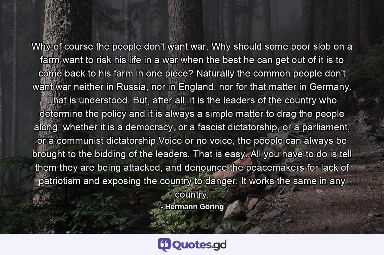 Why of course the people don't want war. Why should some poor slob on a farm want to risk his life in a war when the best he can get out of it is to come back to his farm in one piece? Naturally the common people don't want war neither in Russia, nor in England, nor for that matter in Germany. That is understood. But, after all, it is the leaders of the country who determine the policy and it is always a simple matter to drag the people along, whether it is a democracy, or a fascist dictatorship, or a parliament, or a communist dictatorship.Voice or no voice, the people can always be brought to the bidding of the leaders. That is easy. All you have to do is tell them they are being attacked, and denounce the peacemakers for lack of patriotism and exposing the country to danger. It works the same in any country. - Quote by Hermann Göring