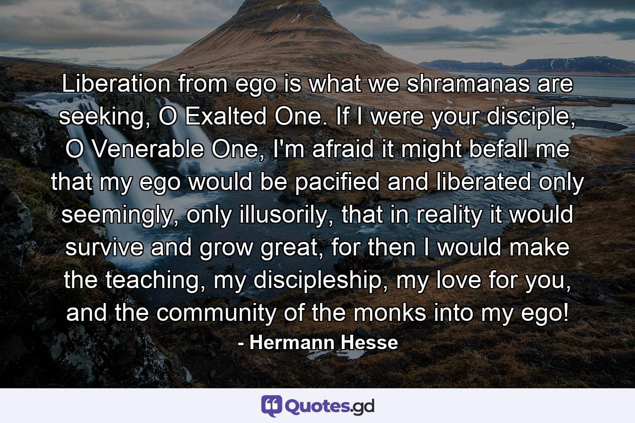 Liberation from ego is what we shramanas are seeking, O Exalted One. If I were your disciple, O Venerable One, I'm afraid it might befall me that my ego would be pacified and liberated only seemingly, only illusorily, that in reality it would survive and grow great, for then I would make the teaching, my discipleship, my love for you, and the community of the monks into my ego! - Quote by Hermann Hesse