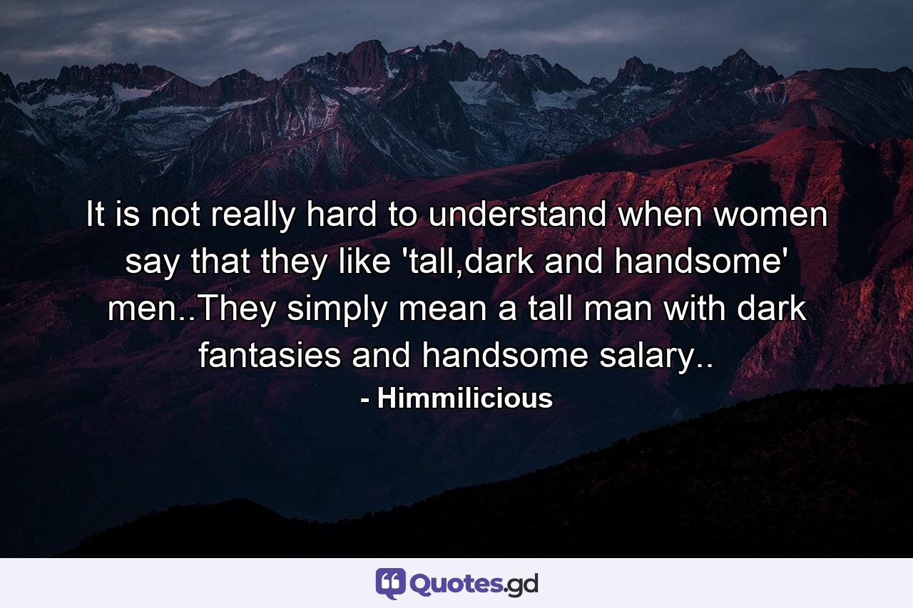 It is not really hard to understand when women say that they like 'tall,dark and handsome' men..They simply mean a tall man with dark fantasies and handsome salary.. - Quote by Himmilicious