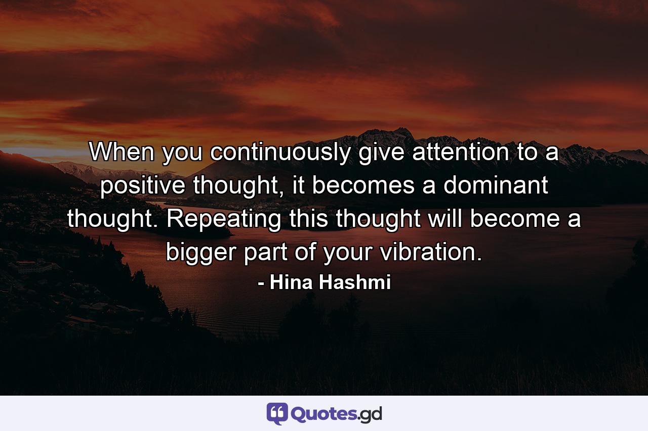 When you continuously give attention to a positive thought, it becomes a dominant thought. Repeating this thought will become a bigger part of your vibration. - Quote by Hina Hashmi