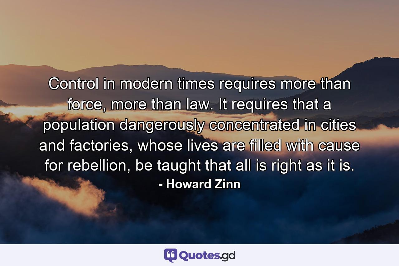 Control in modern times requires more than force, more than law. It requires that a population dangerously concentrated in cities and factories, whose lives are filled with cause for rebellion, be taught that all is right as it is. - Quote by Howard Zinn