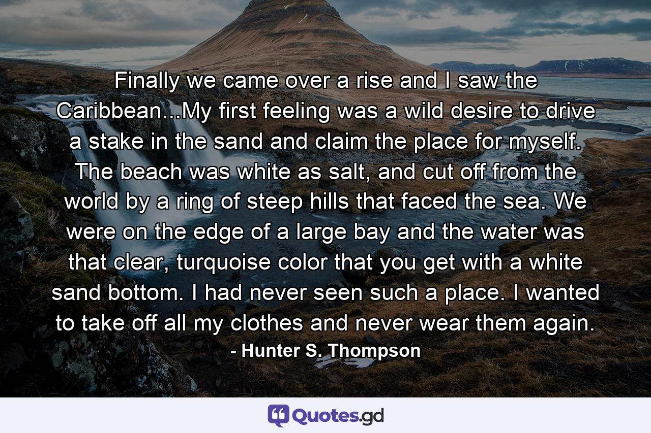 Finally we came over a rise and I saw the Caribbean...My first feeling was a wild desire to drive a stake in the sand and claim the place for myself. The beach was white as salt, and cut off from the world by a ring of steep hills that faced the sea. We were on the edge of a large bay and the water was that clear, turquoise color that you get with a white sand bottom. I had never seen such a place. I wanted to take off all my clothes and never wear them again. - Quote by Hunter S. Thompson