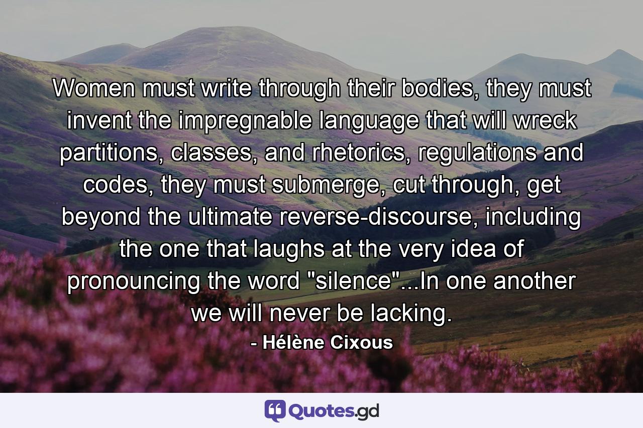 Women must write through their bodies, they must invent the impregnable language that will wreck partitions, classes, and rhetorics, regulations and codes, they must submerge, cut through, get beyond the ultimate reverse-discourse, including the one that laughs at the very idea of pronouncing the word 