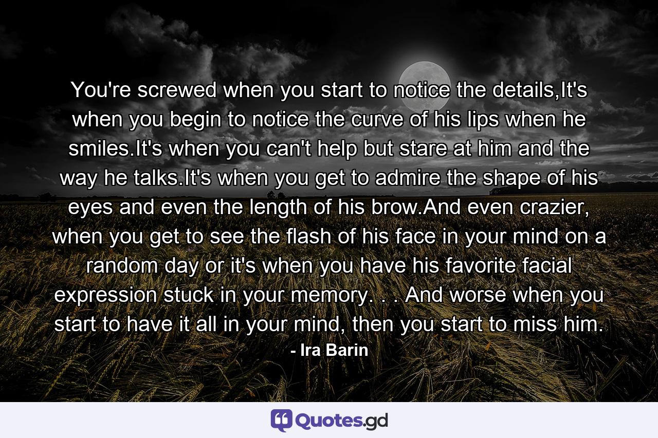 You're screwed when you start to notice the details,It's when you begin to notice the curve of his lips when he smiles.It's when you can't help but stare at him and the way he talks.It's when you get to admire the shape of his eyes and even the length of his brow.And even crazier, when you get to see the flash of his face in your mind on a random day or it's when you have his favorite facial expression stuck in your memory. . . And worse when you start to have it all in your mind, then you start to miss him. - Quote by Ira Barin