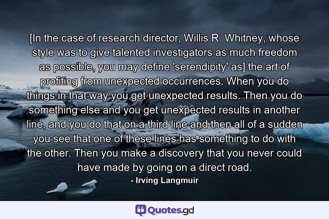 [In the case of research director, Willis R. Whitney, whose style was to give talented investigators as much freedom as possible, you may define 'serendipity' as] the art of profiting from unexpected occurrences. When you do things in that way you get unexpected results. Then you do something else and you get unexpected results in another line, and you do that on a third line and then all of a sudden you see that one of these lines has something to do with the other. Then you make a discovery that you never could have made by going on a direct road. - Quote by Irving Langmuir