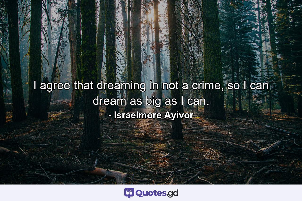 I agree that dreaming in not a crime, so I can dream as big as I can. - Quote by Israelmore Ayivor