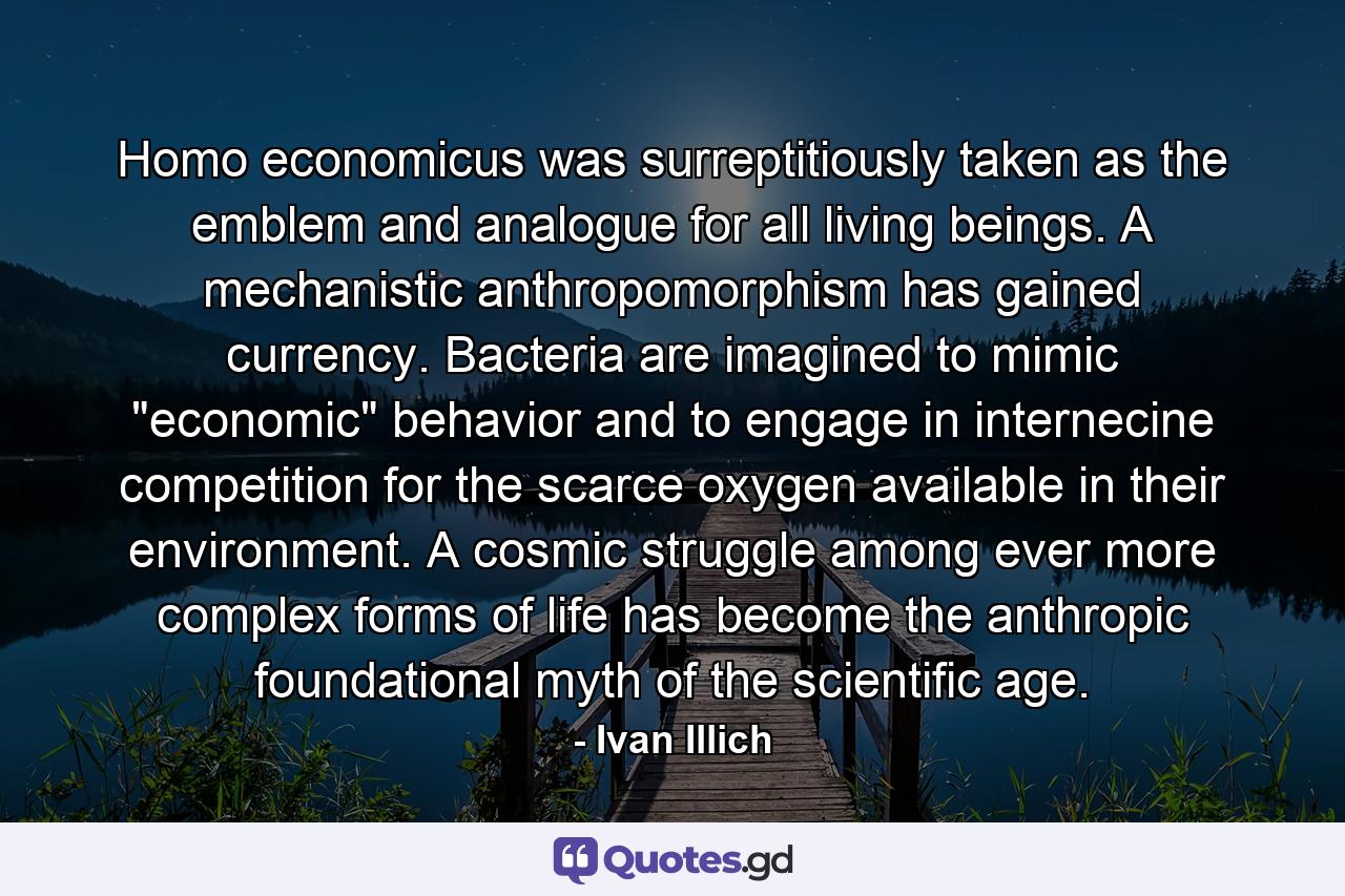 Homo economicus was surreptitiously taken as the emblem and analogue for all living beings. A mechanistic anthropomorphism has gained currency. Bacteria are imagined to mimic 