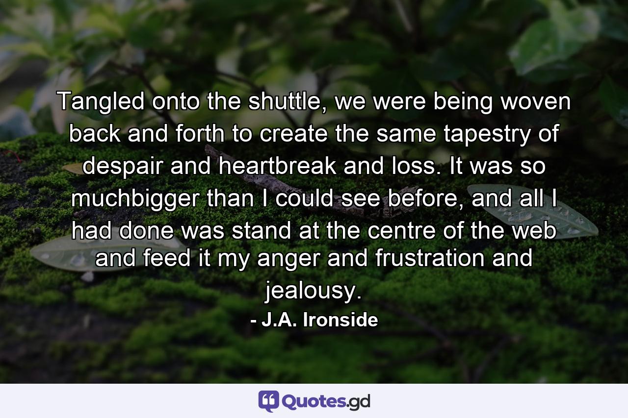 Tangled onto the shuttle, we were being woven back and forth to create the same tapestry of despair and heartbreak and loss. It was so muchbigger than I could see before, and all I had done was stand at the centre of the web and feed it my anger and frustration and jealousy. - Quote by J.A. Ironside