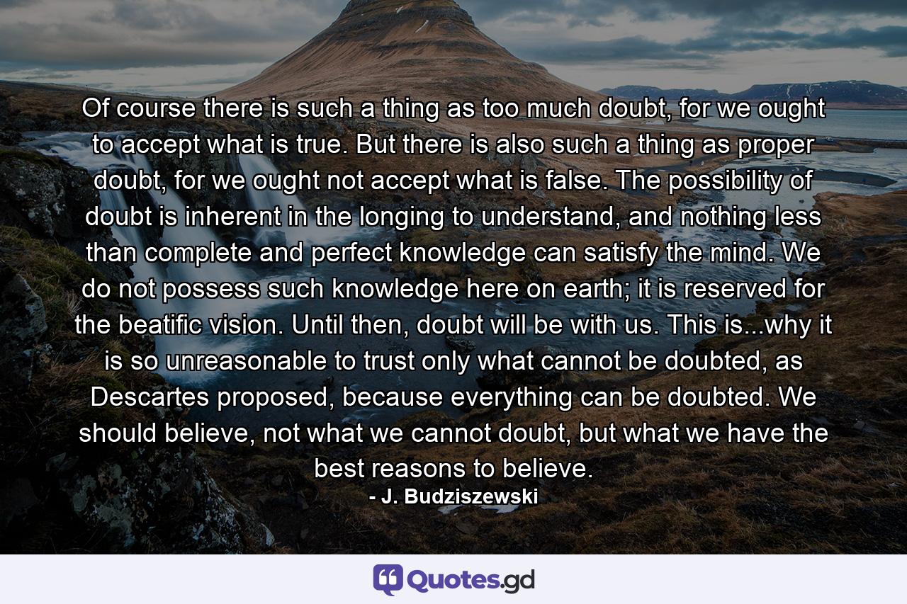 Of course there is such a thing as too much doubt, for we ought to accept what is true. But there is also such a thing as proper doubt, for we ought not accept what is false. The possibility of doubt is inherent in the longing to understand, and nothing less than complete and perfect knowledge can satisfy the mind. We do not possess such knowledge here on earth; it is reserved for the beatific vision. Until then, doubt will be with us. This is...why it is so unreasonable to trust only what cannot be doubted, as Descartes proposed, because everything can be doubted. We should believe, not what we cannot doubt, but what we have the best reasons to believe. - Quote by J. Budziszewski