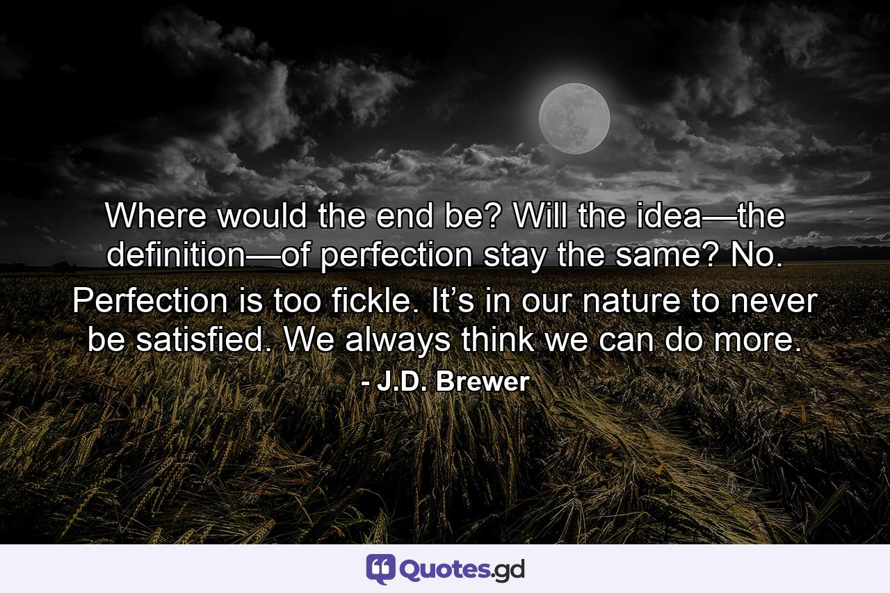 Where would the end be? Will the idea—the definition—of perfection stay the same? No. Perfection is too fickle. It’s in our nature to never be satisfied. We always think we can do more. - Quote by J.D. Brewer