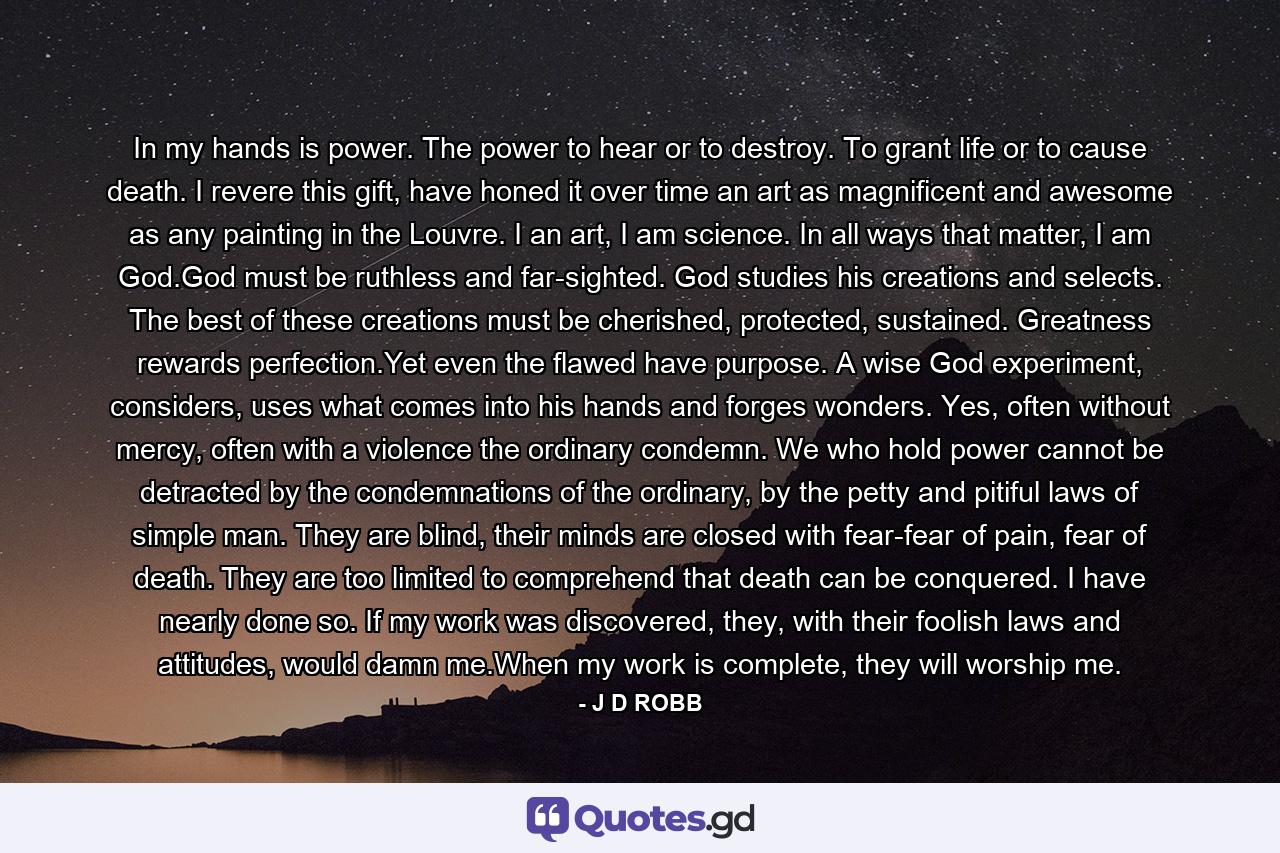 In my hands is power. The power to hear or to destroy. To grant life or to cause death. I revere this gift, have honed it over time an art as magnificent and awesome as any painting in the Louvre. I an art, I am science. In all ways that matter, I am God.God must be ruthless and far-sighted. God studies his creations and selects. The best of these creations must be cherished, protected, sustained. Greatness rewards perfection.Yet even the flawed have purpose. A wise God experiment, considers, uses what comes into his hands and forges wonders. Yes, often without mercy, often with a violence the ordinary condemn. We who hold power cannot be detracted by the condemnations of the ordinary, by the petty and pitiful laws of simple man. They are blind, their minds are closed with fear-fear of pain, fear of death. They are too limited to comprehend that death can be conquered. I have nearly done so. If my work was discovered, they, with their foolish laws and attitudes, would damn me.When my work is complete, they will worship me. - Quote by J D ROBB