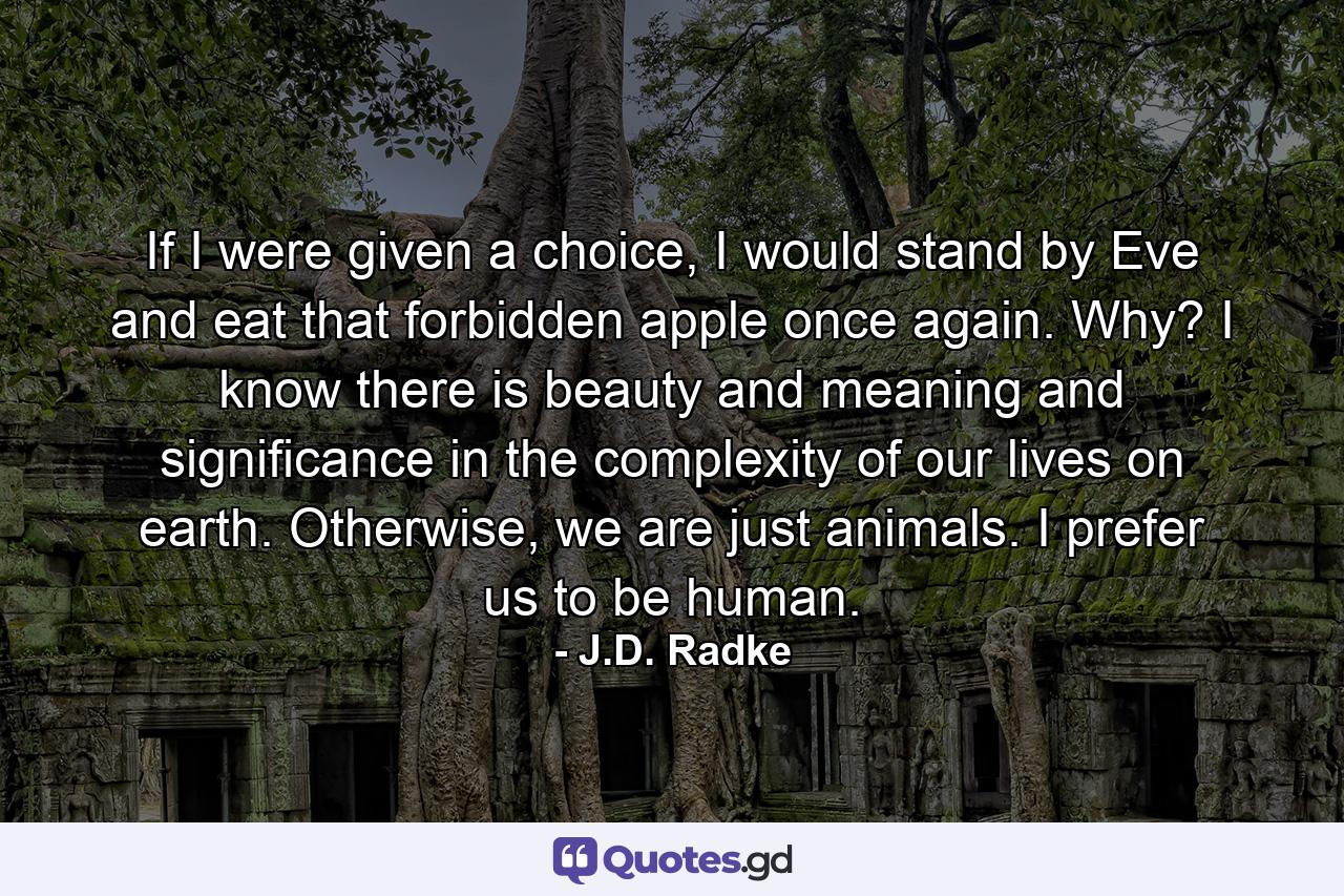 If I were given a choice, I would stand by Eve and eat that forbidden apple once again. Why? I know there is beauty and meaning and significance in the complexity of our lives on earth. Otherwise, we are just animals. I prefer us to be human. - Quote by J.D. Radke