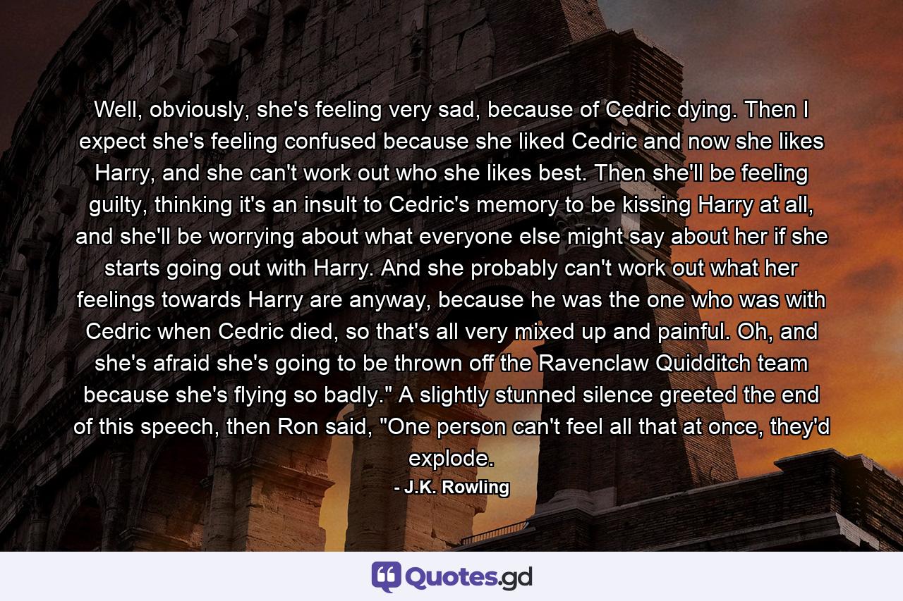 Well, obviously, she's feeling very sad, because of Cedric dying. Then I expect she's feeling confused because she liked Cedric and now she likes Harry, and she can't work out who she likes best. Then she'll be feeling guilty, thinking it's an insult to Cedric's memory to be kissing Harry at all, and she'll be worrying about what everyone else might say about her if she starts going out with Harry. And she probably can't work out what her feelings towards Harry are anyway, because he was the one who was with Cedric when Cedric died, so that's all very mixed up and painful. Oh, and she's afraid she's going to be thrown off the Ravenclaw Quidditch team because she's flying so badly.