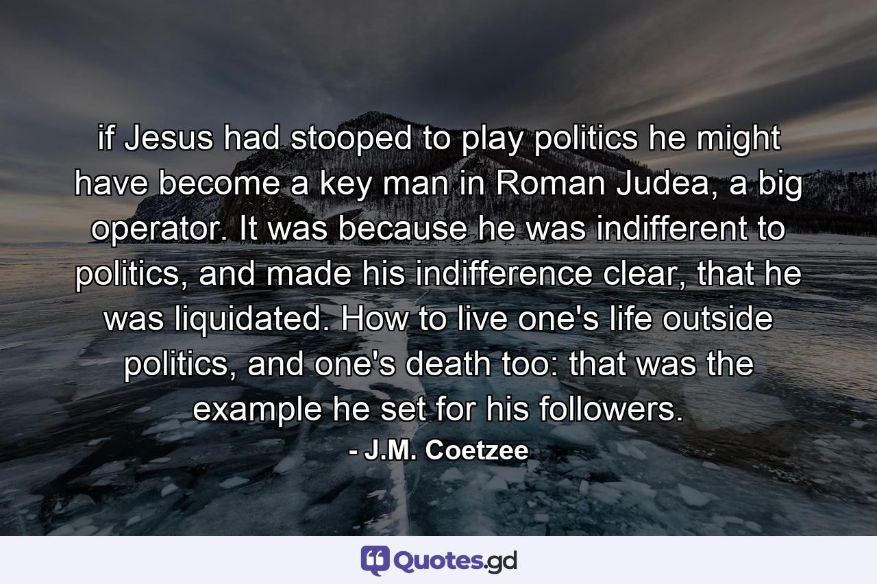 if Jesus had stooped to play politics he might have become a key man in Roman Judea, a big operator. It was because he was indifferent to politics, and made his indifference clear, that he was liquidated. How to live one's life outside politics, and one's death too: that was the example he set for his followers. - Quote by J.M. Coetzee