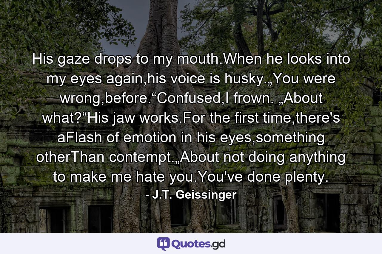 His gaze drops to my mouth.When he looks into my eyes again,his voice is husky.„You were wrong,before.“Confused,I frown. „About what?“His jaw works.For the first time,there's aFlash of emotion in his eyes,something otherThan contempt.„About not doing anything to make me hate you.You've done plenty. - Quote by J.T. Geissinger