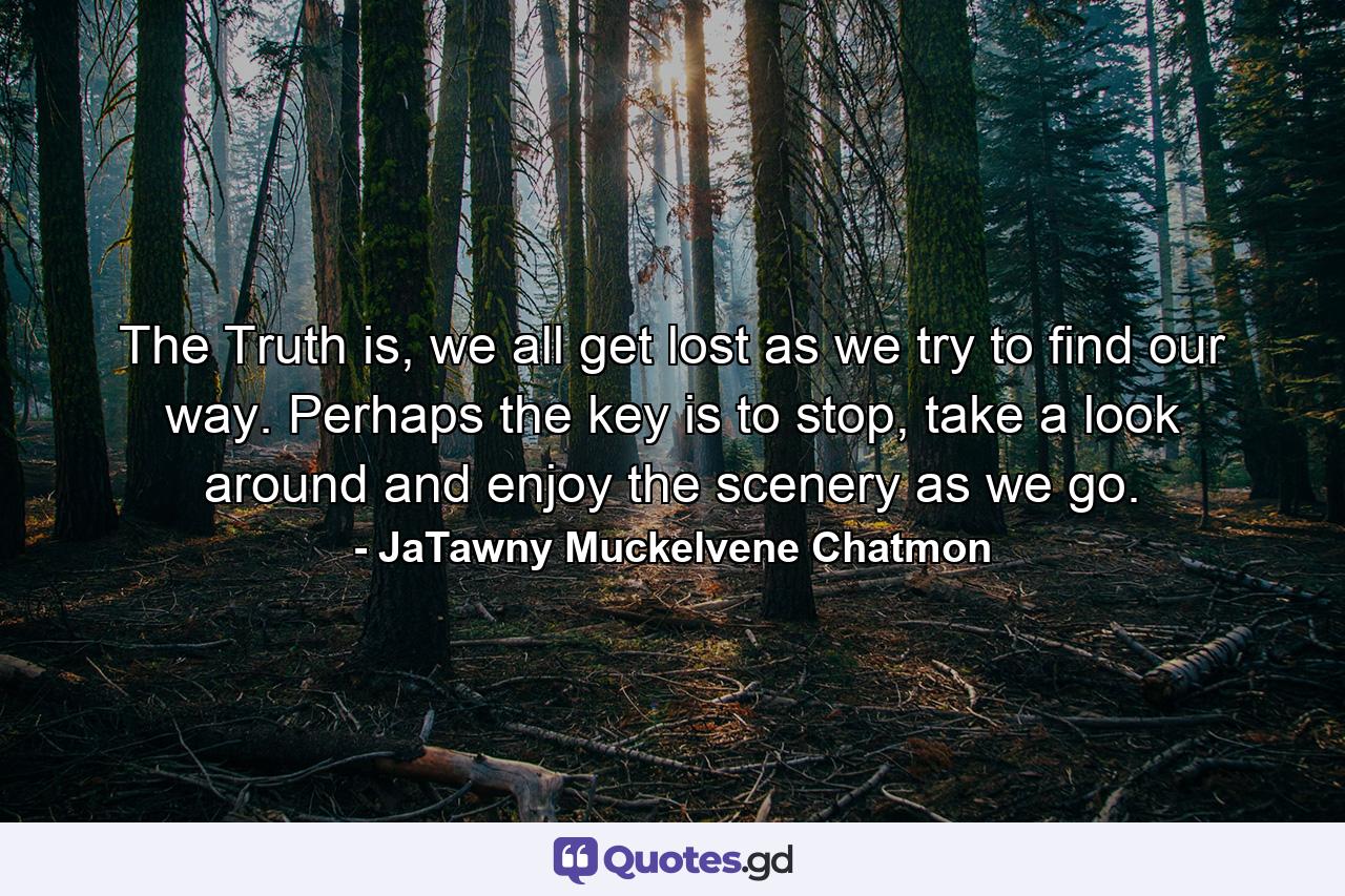 The Truth is, we all get lost as we try to find our way. Perhaps the key is to stop, take a look around and enjoy the scenery as we go. - Quote by JaTawny Muckelvene Chatmon