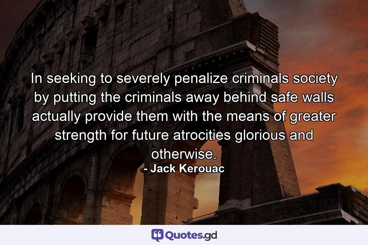 In seeking to severely penalize criminals society by putting the criminals away behind safe walls actually provide them with the means of greater strength for future atrocities glorious and otherwise. - Quote by Jack Kerouac