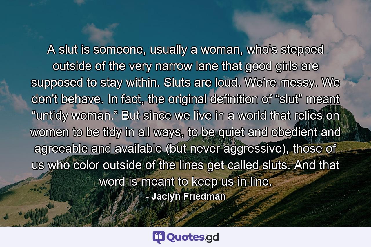 A slut is someone, usually a woman, who’s stepped outside of the very narrow lane that good girls are supposed to stay within. Sluts are loud. We’re messy. We don’t behave. In fact, the original definition of “slut” meant “untidy woman.” But since we live in a world that relies on women to be tidy in all ways, to be quiet and obedient and agreeable and available (but never aggressive), those of us who color outside of the lines get called sluts. And that word is meant to keep us in line. - Quote by Jaclyn Friedman