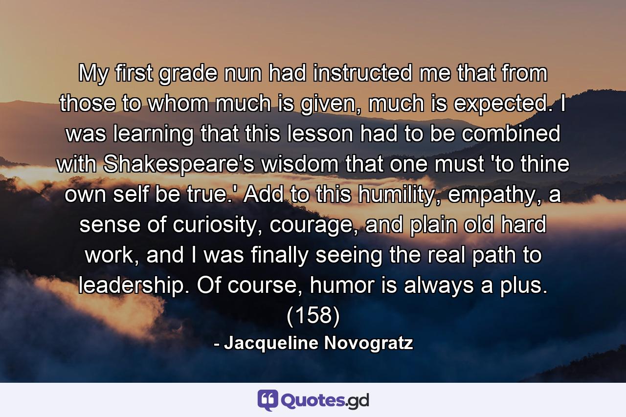 My first grade nun had instructed me that from those to whom much is given, much is expected. I was learning that this lesson had to be combined with Shakespeare's wisdom that one must 'to thine own self be true.' Add to this humility, empathy, a sense of curiosity, courage, and plain old hard work, and I was finally seeing the real path to leadership. Of course, humor is always a plus. (158) - Quote by Jacqueline Novogratz